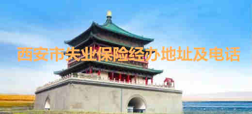 西安市失業保險經辦地址及電話 西安市區縣失業保險經辦地址及電話