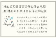 林心如和吳謹(jǐn)言合作過什么電視劇 林心如和吳謹(jǐn)言合作過的電視劇